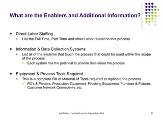 What are the Enablers and Additional Information? Direct Labor Staffing List the Full Time, Part Time and other Labor related to this process Information & Data Collection Systems List all of the systems that touch the process that could be used within the scope of the process Each system has the potential to provide data about the process Equipment & Process Tools Required This is a complete Bill of Material of Tools required to replicate the process PC’s & Printers, Production Equipment, Finishing Equipment, Furniture & Fixtures, Customer Network Connectivity, etc. 