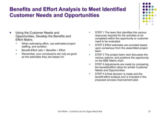 Benefits and Effort Analysis to Meet Identified Customer Needs and Opportunities Using the Customer Needs and Opportunities, Develop the Benefits and Effort Matrix. When estimating effort, use estimated project staffing, and duration.  Benefit-Effort ratio = Benefits ÷ Effort Remember, your conclusions are only as good as the estimates they are based on! STEP 1 The team first identifies the various resources required for the activities to be completed within the opportunity or customer need to be evaluated. STEP 2 Effort estimates are provided based upon consensus from the assembled project team.  STEP 3 The project team next discusses the various options, and positions the opportunity on the B&E Matrix chart.  STEP 4 Adjustments are made by comparing the benefits/effort ratios for similar Customer Needs and Opportunities. STEP 5 A final decision is made and the benefit-effort analysis and is included in the proposed process improvement plan. 