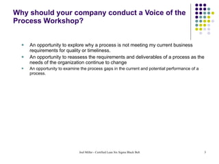 Why should your company conduct a Voice of the Process Workshop? An opportunity to explore why a process is not meeting my current business requirements for quality or timeliness. An opportunity to reassess the requirements and deliverables of a process as the needs of the organization continue to change An opportunity to examine the process gaps in the current and potential performance of a process. 