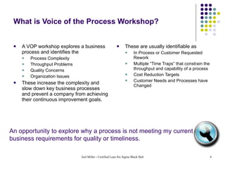 What is Voice of the Process Workshop? A VOP workshop explores a business process and identifies the  Process Complexity Throughput Problems Quality Concerns Organization Issues  These increase the complexity and slow down key business processes and prevent a company from achieving their continuous improvement goals. These are usually identifiable as  In Process or Customer Requested Rework Multiple “Time Traps” that constrain the throughput and capability of a process Cost Reduction Targets Customer Needs and Processes have Changed An opportunity to explore why a process is not meeting my current business requirements for quality or timeliness. 