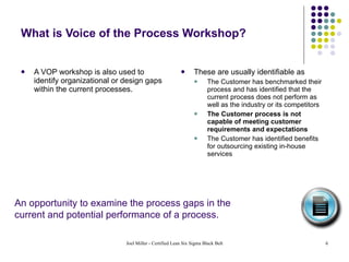 What is Voice of the Process Workshop? A VOP workshop is also used to identify organizational or design gaps within the current processes. These are usually identifiable as The Customer has benchmarked their process and has identified that the current process does not perform as well as the industry or its competitors The Customer process is not capable of meeting customer requirements and expectations The Customer has identified benefits for outsourcing existing in-house services An opportunity to examine the process gaps in the  current and potential performance of a process. 