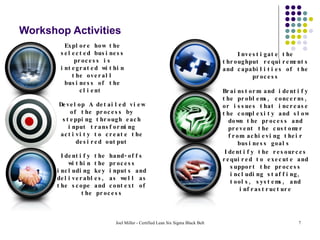 Workshop Activities Explore how the selected business process is integrated within the overall business of the client  Develop A detailed view of the process by stepping through each input transforming activity to create the desired output Identify the hand-offs within the process including key inputs and deliverables, as well as the scope and context of the process Investigate the throughput requirements and capabilities of the process Brainstorm and identify the problems, concerns, or issues that increase the complexity and slow down the process and prevent the customer from achieving their business goals  Identify the resources required to execute and support the process including staffing, tools, systems, and infrastructure 