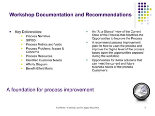 Workshop Documentation and Recommendations Key Deliverables: Process Narrative SIPOCr Process Metrics and Voids Process Problems, Issues & Concerns Process Resources Identified Customer Needs Affinity Diagram Benefit-Effort Matrix An “At a Glance” view of the Current State of the Process that Identifies the Opportunities to Improve the Process A recommend process improvement plan for how to Lean the process and improve the Sigma level of the process based upon the opportunities exposed during the workshop Opportunities for Xerox solutions that can meet the current and future business needs of the process Customer’s A foundation for process improvement 