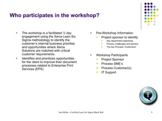 Who participates in the workshop? The workshop is a facilitated ½ day engagement using the Xerox Lean Six Sigma methodology to identify the customer’s internal business priorities and opportunities where Xerox Solutions are matched with critical customer requirements. Identifies and prioritizes opportunities for the client to improve their document processes related to Enterprise Print Services (EPS) Pre-Workshop Information Project sponsor to identify  Key department objectives Primary challenges and barriers The key Process “Customers” Workshop Participants Project Sponsor Process SME’s Process Customer(s) IT Support 