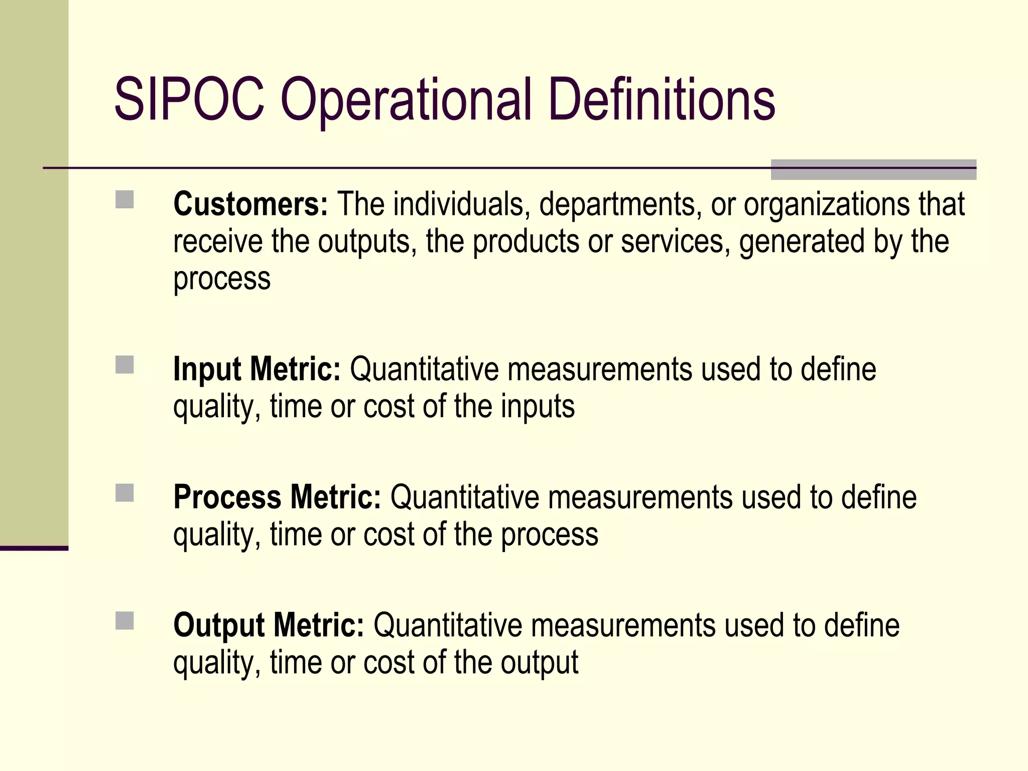 SIPOC Operational Definitions
   Customers: The individuals, departments, or organizations that
    receive the outputs, the products or services, generated by the
    process

   Input Metric: Quantitative measurements used to define
    quality, time or cost of the inputs

   Process Metric: Quantitative measurements used to define
    quality, time or cost of the process

   Output Metric: Quantitative measurements used to define
    quality, time or cost of the output
 