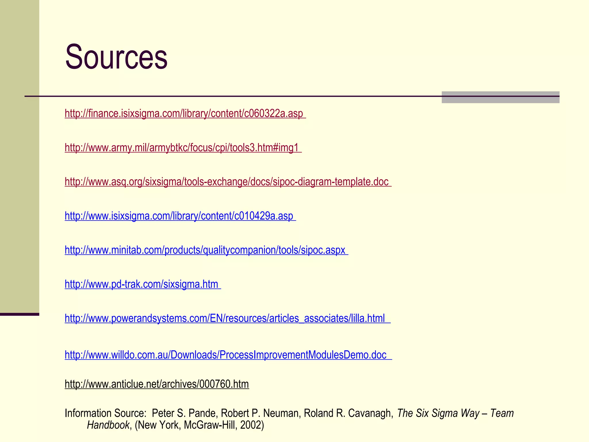 Sources
http://finance.isixsigma.com/library/content/c060322a.asp

http://www.army.mil/armybtkc/focus/cpi/tools3.htm#img1

http://www.asq.org/sixsigma/tools-exchange/docs/sipoc-diagram-template.doc

http://www.isixsigma.com/library/content/c010429a.asp

http://www.minitab.com/products/qualitycompanion/tools/sipoc.aspx

http://www.pd-trak.com/sixsigma.htm

http://www.powerandsystems.com/EN/resources/articles_associates/lilla.html


http://www.willdo.com.au/Downloads/ProcessImprovementModulesDemo.doc

http://www.anticlue.net/archives/000760.htm

Information Source: Peter S. Pande, Robert P. Neuman, Roland R. Cavanagh, The Six Sigma Way – Team
     Handbook, (New York, McGraw-Hill, 2002)
 