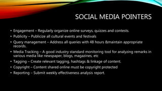 SOCIAL MEDIA POINTERS
• Engagement – Regularly organize online surveys, quizzes and contests.
• Publicity – Publicize all cultural events and festivals
• Query management – Address all queries with 48 hours &maintain appropriate
records.
• Media Tracking – A good industry standard monitoring tool for analyzing remarks in
various media like newspaper, blogs, magazines, etc
• Tagging – Create relevant tagging, hashtags & linkage of content.
• Copyright – Content shared online must be copyright protected
• Reporting – Submit weekly effectiveness analysis report.
 