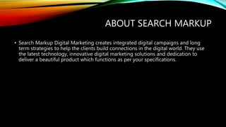 ABOUT SEARCH MARKUP
• Search Markup Digital Marketing creates integrated digital campaigns and long
term strategies to help the clients build connections in the digital world. They use
the latest technology, innovative digital marketing solutions and dedication to
deliver a beautiful product which functions as per your specifications.
 