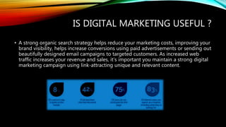 IS DIGITAL MARKETING USEFUL ?
• A strong organic search strategy helps reduce your marketing costs, improving your
brand visibility, helps increase conversions using paid advertisements or sending out
beautifully designed email campaigns to targeted customers. As increased web
traffic increases your revenue and sales, it’s important you maintain a strong digital
marketing campaign using link-attracting unique and relevant content.
 