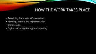 HOW THE WORK TAKES PLACE
• Everything Starts with a Conversation
• Planning, analysis and implementation
• Optimization
• Digital marketing strategy and reporting
 