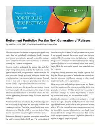 Structured Investing

             Portfolio
             Perspectives
              February 2012




Retirement Portfolios For the Next Generation of Retirees
By Joni Clark, CFA, CFP®, Chief Investment Officer, Loring Ward



Effective retirement distribution strategies require significantly
                                                             thumb was to plan for about 70% of pre-retirement expenses.
more than just periodically withdrawing funds. Investors     It was generally assumed that retirees would plan for more
need a more comprehensive approach to portfolio manage-      sedentary lifestyles, staying home and gardening or playing
ment, with more time and resources dedicated to retirement   bridge. Today’s retirees are much more likely to travel, take up
planning and cash flow management.                           expensive hobbies or look to materially affect those around
Investors need to understand the unique risks and chal- them. All of this may require growth from a portfolio over
lenges facing retirees today, and why the traditional income the long term.
approaches used with past generations may not work for the Adequately funding retirement may also be a greater chal-
next generation. Simply generating retirement income may lenge for the next generation of retirees because personal sav-
be an incomplete, even counterproductive, strategy. Instead, ings and retirement portfolios are expected to play a much
investors may need to focus on generating total return vs. larger role than for previous generations.
income to build long-term wealth and financial security.     These unique risks and challenges point to one key distinc-
Investing in retirement has always been an intricate process         tion in the requirement for retirement portfolios for the next
involving complex risk considerations such as longevity risk,        generation of retirees: Portfolio growth may be essential to
inflation risk and uncertainty of investment returns. But indi-      meet these challenges and increase the probability of sustain-
viduals approaching retirement today face some additional            ing income needs over a 30+ year retirement period.
challenges.                                                          Traditionally, retirement portfolios were designed to provide
With today’s advances in medicine, diet, and technology, retir-      income through a laddered bond portfolio or some other
ees are not only living longer but are staying healthier than        type of fixed income, stable value or other guaranteed income
previous generations. Those who remain healthy may main-             vehicle. With the current low interest rate environment, and
tain more active lifestyles, which in turn may lead to higher        the potential for increased inflation in the years ahead, it may
income replacement needs during their retirement years.1             be very difficult for average retirees to sustain their income
Retirement planning for previous generations assumed that            needs over their lifetime without a significant allocation to
the need for money declined with age. The previous rule of           equities to support long-term growth.
 