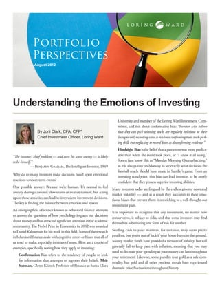Portfolio
              Perspectives
                August 2012




Understanding the Emotions of Investing
                                                                              University and member of the Loring Ward Investment Com-
                                                                              mittee, said this about confirmation bias: “Investors who believe
                  By Joni Clark, CFA, CFP®                                    that they can pick winning stocks are regularly oblivious to their
                  Chief Investment Officer, Loring Ward                       losing record, recording wins as evidence confirming their stock-pick-
                                                                              ing skills but neglecting to record losses as disconfirming evidence.”
                                                                              Hindsight Bias is the belief that a past event was more predict-
“The investor’s chief problem — and even his worst enemy — is likely          able than when the event took place, or “I knew it all along.”
to be himself.”                                                               Sports fans know this as “Monday Morning Quarterbacking,”
             — Benjamin Graham, The Intelligent Investor, 1949                as it is always easy on Monday to see exactly what decisions the
                                                                              football coach should have made in Sunday’s game. From an
Why do so many investors make decisions based upon emotional
                                                                              investing standpoint, this bias can lead investors to be overly
reactions to short-term events?
                                                                              confident that they possess superior investing abilities.
One possible answer: Because we’re human. It’s normal to feel
                                                                          Many investors today are fatigued by the endless gloomy news and
anxiety during economic downturns or market turmoil, but acting
                                                                          market volatility — and as a result they succumb to these emo-
upon those anxieties can lead to imprudent investment decisions.
                                                                          tional biases that prevent them from sticking to a well-thought-out
The key is finding the balance between emotion and reason.
                                                                          investment plan.
An emerging field of science known as behavioral finance attempts
                                                                          It is important to recognize that any investment, no matter how
to answer the questions of how psychology impacts our decisions
                                                                          conservative, is subject to risks, and that some investors may find
about money and has attracted significant attention in the academic
                                                                          themselves substituting one form of risk for another.
community. The Nobel Prize in Economics in 2002 was awarded
to Daniel Kahneman for his work in this field. Some of the research       Stuffing cash in your mattress, for instance, may seem pretty
in behavioral finance deals with cognitive errors or biases that all of   prudent, but you’re out of luck if your house burns to the ground.
us tend to make, especially in times of stress. Here are a couple of      Money market funds have provided a measure of stability, but will
examples, specifically noting how they apply to investing:                generally fail to keep pace with inflation, meaning that you may
                                                                          need to decrease your spending so your money can last throughout
    Confirmation Bias refers to the tendency of people to look
                                                                          your retirement. Likewise, some pundits tout gold as a safe com-
    for information that attempts to support their beliefs. Meir
                                                                          modity, but gold and all other precious metals have experienced
    Statman, Glenn Klimek Professor of Finance at Santa Clara
                                                                          dramatic price fluctuations throughout history.
 