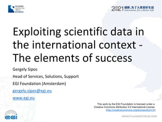 Exploiting scientific data in
the international context -
The elements of success
Gergely Sipos
Head of Services, Solutions, Support
EGI Foundation (Amsterdam)
gergely.sipos@egi.eu
www.egi.eu
This work by the EGI Foundation is licensed under a
Creative Commons Attribution 4.0 International License
(http://creativecommons.org/licenses/by/4.0/)
 