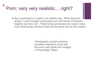 + 
Porn: very very realistic….right? 
 Sex is portrayed in a violent, non realistic way. While doing this 
project, I never thought I would place porn and Disney Princesses 
together, but here I am. These Disney princesses are made to have 
such small wastes that their necks are the same size as their wastes. 
“Pornography contains extreme, 
unrealistic depictions of sex acts 
that even most adults don’t engage 
in (Psychology Today)” 
 
