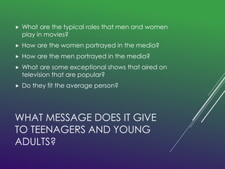  What are the typical roles that men and women 
play in movies? 
 How are the women portrayed in the media? 
 How are the men portrayed in the media? 
 What are some exceptional shows that aired on 
television that are popular? 
 Do they fit the average person? 
WHAT MESSAGE DOES IT GIVE 
TO TEENAGERS AND YOUNG 
ADULTS? 
 