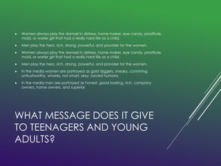  Women always play the damsel in distress, home maker, eye candy, prostitute, 
maid, or warier girl that had a really hard life as a child. 
 Men play the hero, rich, strong, powerful, and provider for the women. 
 Women always play the damsel in distress, home maker, eye candy, prostitute, 
maid, or warier girl that had a really hard life as a child. 
 Men play the hero, rich, strong, powerful, and provider for the women. 
 In the media women are portrayed as gold diggers, sneaky, conniving, 
untrustworthy, whores, not smart, sexy, sacred humans. 
 In the media men are portrayed as honest, good looking, rich, company 
owners, home owners, and superior. 
WHAT MESSAGE DOES IT GIVE 
TO TEENAGERS AND YOUNG 
ADULTS? 
 