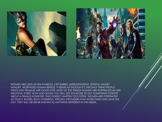 WOMEN ARE USED AS SEX SYMBOLS, CRY BABIES, UNTRUSTWORTHY, SPITEFUL MONEY 
HUNGRY, WORTHLESS HUMAN BEINGS. IT SEEMS AS THOUGH IT’S THE ONLY THING PEOPLE 
THING THAT FEMALES ARE GOOD FOR. MOST OF THE THINGS WOMEN ARE PORTRAYED AS ARE 
NEGATIVE, EVERY NOW AND AGAIN YOU WILL GET SOMEONE TO SAY SOMETHING POSITIVE 
ABOUT A FEMALE HOWEVER, THAT DOESN’T HAPPEN TOO OFTEN. THE MEN ARE PORTRAYED 
AS GOD’S, RULERS, RICH, POWERFUL, STRONG, PROVIDERS THAT WORK HARD AND SAVE THE 
DAY. THEY WILL NEVER BE KNOWN AS ANYTHING DIFFERENT IN THE MEDIA. 
 