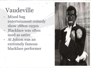 Vaudeville 
- Mixed bag 
entertainment comedy 
show 1880s-1930s 
- Blackface was often 
used as satire 
- Al Jolson was an 
extremely famous 
blackface performer 
 
