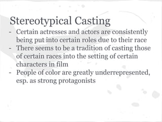 Stereotypical Casting 
- Certain actresses and actors are consistently 
being put into certain roles due to their race 
- There seems to be a tradition of casting those 
of certain races into the setting of certain 
characters in film 
- People of color are greatly underrepresented, 
esp. as strong protagonists 
 