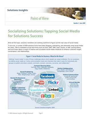  




                                                                                                                                




    Amid all the hype, solutions marketers are working overtime to figure out the real value of social media.  

    To be sure, a number of B2B solutions firms have been blogging, podcasting, and otherwise using social media 
    for years. Talk to marketers at top tech firms such as Cisco, EMC, IBM, Intel, Oracle, or SAP, among others, 
    and you’ll hear about a range of creative and successful social media initiatives to enhance customer insight, 
    conversation, and relationships. 




        Defining “social media” is one of those challenges about which people can argue endlessly. For our purposes, 
        we define social media as “online communication tools and channels that make it easy for individuals and 
        groups to publish and share content, comment, connect, convene, converse, and collaborate.” 

                                                Content Sharing Sites
                                           YouTube, Flickr, Delicious, Wikipedia, 
                                                Digg, Reddit, Slideshare              Online Collaboration
                                                                                     Wikis, WebEx, GoToMeeting, 
                         Social Publishing                                            GoogleApps, Zoho, Skype
                    Blogs, Podcasts, Twitter, Video, 
                      RSS, Widgets/Apps, Games                                                Online Communities
                                                                                                Corporate­sponsored 
          Social/Professional                                                                    public and private 
               Networks                                                                            communities
            Facebook, LinkedIn, 
              Plaxo, Ecademy,                                                                          Virtual Worlds
                Xing, Biznik                                                                              Second Life, 
                                                                                                         Active Worlds, 
                                                                                                         Proto Sphere
            Social “Listening” 
            Tools and Services
                Google Alerts, 
          Twitter Search, Technorati, 
         Nielsen BuzzMetrics, Radian6




                                                                                                                            

     

                                                               
 