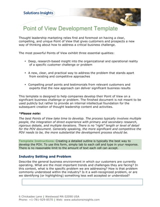 Point of View Development Template
Thought leadership marketing relies first and foremost on having a clear,
compelling, and unique Point of View that gives customers and prospects a new
way of thinking about how to address a critical business challenge.

The most powerful Points of View exhibit three essential qualities:

    • Deep, research-based insight into the organizational and operational reality
      of a specific customer challenge or problem

    • A new, clear, and practical way to address the problem that stands apart
       from existing and competitive approaches

    • Compelling proof points and testimonials from relevant customers and
       experts that the new approach can deliver significant business results

This template is designed to help companies develop their Point of View on a
significant business challenge or problem. The finished document is not meant to be
used publicly but rather to provide an internal intellectual foundation for the
subsequent creation of thought leadership content and activities.

*Please note:
The best Points of View take time to develop. The process typically involves multiple
people, the integration of direct experience with primary and secondary research,
rigorous debate, and multiple iterations. There is no “right” length or level of detail
for the POV document. Generally speaking, the more significant and competitive the
POV needs to be, the more substantial the development process should be.


Template Instructions: Creating a detailed outline is typically the best way to
develop the POV. To use this form, simply tab to each cell and type in your response.
There is no reasonable limit to the amount of text each cell can accept.


Industry Setting and Problem
Describe the general business environment in which our customers are currently
operating. What are the most important trends and challenges they are facing? In
this context, what is the specific problem we are addressing? How is that problem
commonly understood within the industry? Is it a well-recognized problem, or are
we identifying (or highlighting) something less well accepted or understood?




6 Chickadee Lane | Westwood MA 02090 USA
Phone: +1-781-929-8570 | Web: www.solutionsinsights.com
 