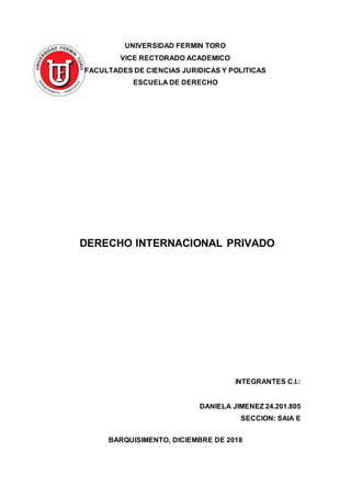 UNIVERSIDAD FERMIN TORO
VICE RECTORADO ACADEMICO
FACULTADES DE CIENCIAS JURIDICAS Y POLITICAS
ESCUELA DE DERECHO
DERECHO INTERNACIONAL PRIVADO
INTEGRANTES C.I.:
DANIELA JIMENEZ 24.201.805
SECCION: SAIA E
BARQUISIMENTO, DICIEMBRE DE 2018
 