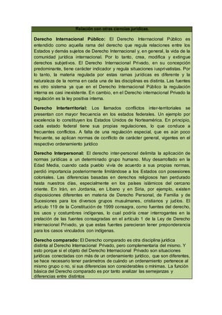 Relación con otras ciencias jurídicas.
Derecho Internacional Público: El Derecho Internacional Público es
entendido como aquella rama del derecho que regula relaciones entre los
Estados y demás sujetos de Derecho Internacional y, en general, la vida de la
comunidad jurídica internacional. Por lo tanto, crea, modifica y extingue
derechos subjetivos. El Derecho Internacional Privado, en su concepción
predominante, tiene carácter indicador y regula situaciones iusprivatistas. Por
lo tanto, la materia regulada por estas ramas jurídicas es diferente y la
naturaleza de la norma en cada una de las disciplinas es distinta. Las fuentes
es otro sistema ya que en el Derecho Internacional Público la regulación
interna es casi inexistente. En cambio, en el Derecho internacional Privado la
regulación es la ley positiva interna.
Derecho Interterritorial: Los llamados conflictos inter-territoriales se
presentan con mayor frecuencia en los estados federales. Un ejemplo por
excelencia lo constituyen los Estados Unidos de Norteamérica. En principio,
cada estado federal tiene sus propias regulaciones, lo que conduce a
frecuentes conflictos. A falta de una regulación especial, que es aún poco
frecuente, se aplican normas de conflicto de carácter general, vigentes en el
respectivo ordenamiento jurídico
Derecho Interpersonal: El derecho inter-personal delimita la aplicación de
normas jurídicas a un determinado grupo humano. Muy desarrollado en la
Edad Media, cuando cada pueblo vivía de acuerdo a sus propias normas,
perdió importancia posteriormente limitándose a los Estados con posesiones
coloniales. Las diferencias basadas en derechos religiosos han perdurado
hasta nuestros días, especialmente en los países islámicos del cercano
oriente. En Irán, en Jordania, en Líbano y en Siria, por ejemplo, existen
disposiciones diferentes en materia de Derecho Personal, de Familia y de
Sucesiones para los diversos grupos musulmanes, cristianos y judíos. El
artículo 119 de la Constitución de 1999 consagra, como fuentes del derecho,
los usos y costumbres indígenas, lo cual podría crear interrogantes en la
prelación de las fuentes consagradas en el artículo 1 de la Ley de Derecho
Internacional Privado, ya que estas fuentes parecieran tener preponderancia
para los casos vinculados con indígenas.
Derecho comparado: El Derecho comparado es otra disciplina jurídica
distinta al Derecho Internacional Privado, pero complementaria del mismo. Y
esto porque si el objeto del Derecho Internacional Privado son situaciones
jurídicas conectadas con más de un ordenamiento jurídico, que son diferentes,
se hace necesario tener parámetros de cuándo un ordenamiento pertenece al
mismo grupo o no, si sus diferencias son considerables o mínimas. La función
básica del Derecho comparado es por tanto analizar las semejanzas y
diferencias entre distintos
 