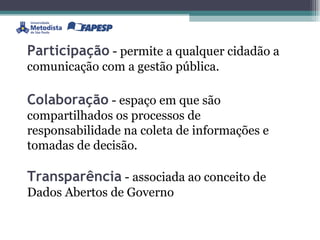 Participação  - permite a qualquer cidadão a comunicação com a gestão pública. Colaboração  - espaço em que são compartilhados os processos de responsabilidade na coleta de informações e tomadas de decisão. Transparência  - associada ao conceito de Dados Abertos de Governo 