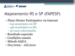 Mapeamento RS e SP (FAPESP) Plano Diretor Participativo via Internet 645 municípios em SP 496 municípios no RS 30 casos selecionados Resultado esperado Condições causais Método fsQCA Dez/2009 – Jul/2010 