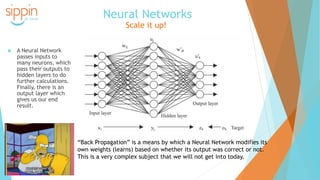 Neural Networks
Scale it up!
 A Neural Network
passes inputs to
many neurons, which
pass their outputs to
hidden layers to do
further calculations.
Finally, there is an
output layer which
gives us our end
result.
“Back Propagation” is a means by which a Neural Network modifies its
own weights (learns) based on whether its output was correct or not.
This is a very complex subject that we will not get into today.
 
