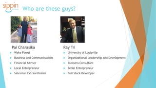 Who are these guys?
Pai Charasika
 Wake Forest
 Business and Communications
 Financial Advisor
 Local Entrepreneur
 Salesman Extraordinaire
Ray Tri
 University of Louisville
 Organizational Leadership and Development
 Business Consultant
 Serial Entrepreneur
 Full Stack Developer
 