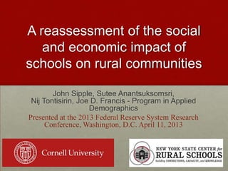 A reassessment of the social
and economic impact of
schools on rural communities
John Sipple, Sutee Anantsuksomsri,
Nij Tontisirin, Joe D. Francis - Program in Applied
Demographics
Presented at the 2013 Federal Reserve System Research
Conference, Washington, D.C. April 11, 2013
 