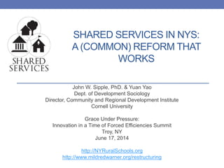 SHARED SERVICES IN NYS:
A (COMMON) REFORM THAT
WORKS
John W. Sipple, PhD. & Yuan Yao
Dept. of Development Sociology
Director, Community and Regional Development Institute
Cornell University
Grace Under Pressure:
Innovation in a Time of Forced Efficiencies Summit
Troy, NY
June 17, 2014
http://NYRuralSchools.org
http://www.mildredwarner.org/restructuring
1
 