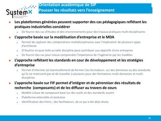 Orientation académique de SIP
Pousser les résultats vers l’enseignement
 Les plateformes générées peuvent supporter des cas pédagogiques reflétant les
pratiques industrielles considérer
 De fournir des cas d’études et des environnements pour des travaux pratiques multi disciplinaires
 L’approche basée sur la modélisation d’entreprise et le MDA
 Permet de capturer des collaborations multidisciplinaires avec l’implication de plusieurs types
d’architecte
 D’illustrer en quoi telle ou telle discipline peut contribuer aux objectifs d’une entreprise
 De fournir des cas pour mieux comprendre l’importance de l’ingénierie par les modèles
 L’approche reflétant les standards en cour de développement et les stratégies
d’entreprise
 Permet d’informer (et éventuellement de former ) les formateurs sur des domaines ou des standards
qu’ils ne maitrisent pas et de travailler à plusieurs pour des formations multi-domaines et multi-
disciplines
 L’approche basée sur FIF permet d’intégrer et de pérenniser des résultats de
recherche (composants) et de les diffuser au travers de cours
 Modèle à base de composant basé sur des outils et des standards ouvert
 Plateforme extensible et évolutive
 Identification des freins , des facilitateurs, de ce qui a été déjà résolu
23
 