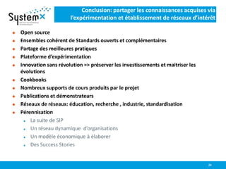 Conclusion: partager les connaissances acquises via
l’expérimentation et établissement de réseaux d’intérêt
 Open source
 Ensembles cohérent de Standards ouverts et complémentaires
 Partage des meilleures pratiques
 Plateforme d’expérimentation
 Innovation sans révolution => préserver les investissements et maitriser les
évolutions
 Cookbooks
 Nombreux supports de cours produits par le projet
 Publications et démonstrateurs
 Réseaux de réseaux: éducation, recherche , industrie, standardisation
 Pérennisation
 La suite de SIP
 Un réseau dynamique d’organisations
 Un modèle économique à élaborer
 Des Success Stories
24
 