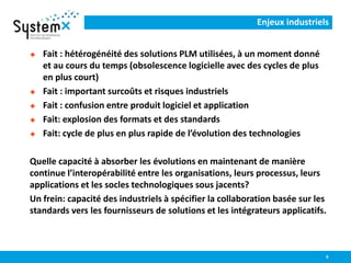 Enjeux industriels
 Fait : hétérogénéité des solutions PLM utilisées, à un moment donné
et au cours du temps (obsolescence logicielle avec des cycles de plus
en plus court)
 Fait : important surcoûts et risques industriels
 Fait : confusion entre produit logiciel et application
 Fait: explosion des formats et des standards
 Fait: cycle de plus en plus rapide de l’évolution des technologies
Quelle capacité à absorber les évolutions en maintenant de manière
continue l’interopérabilité entre les organisations, leurs processus, leurs
applications et les socles technologiques sous jacents?
Un frein: capacité des industriels à spécifier la collaboration basée sur les
standards vers les fournisseurs de solutions et les intégrateurs applicatifs.
6
 