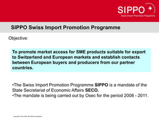 SIPPO Swiss Import Promotion Programme
Objective:


 To promote market access for SME products suitable for export
 to Switzerland and European markets and establish contacts
 between European buyers and producers from our partner
 countries.


 •The Swiss Import Promotion Programme SIPPO is a mandate of the
 State Secretariat of Economic Affairs SECO.
 •The mandate is being carried out by Osec for the period 2008 - 2011.



  Copyright © Osec 2008. Alle Rechte vorbehalten.
 