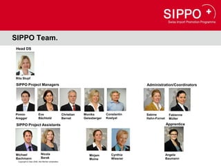 SIPPO Team.
Head DS




Rita Stupf

SIPPO Project Managers                                                                     Administration/Coordinators




Pirmin                   Eve                        Christian   Monika        Constantin   Sabine         Fabienne
Aregger                  Bächtold                   Bernet      Geissberger   Kostyal      Hahn-Fornet    Müller

 SIPPO Project Assistants                                                                                Apprentice




Michael                     Nicola                                 Mirjam        Cynthia                 Angela
Bachmann                    Barak                                  Moine         Wiesner                 Baumann
  Copyright © Osec 2008. Alle Rechte vorbehalten.
 