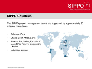 SIPPO Countries.

The SIPPO project management teams are supported by approximately 20
external consultants


•           Columbia, Peru
•           Ghana, South Africa, Egypt
•           Albania, BIH, Serbia, Republic of
            Macedonia, Kosovo, Montenegro,
            Ukraine
•           Indonesia, Vietnam




    Copyright © Osec 2008. Alle Rechte vorbehalten.
 