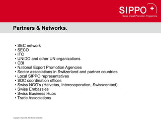 Partners & Networks.


  • SEC network
  • SECO
  • ITC
  • UNIDO and other UN organizations
  • CBI
  • National Export Promotion Agencies
  • Sector associations in Switzerland and partner countries
  • Local SIPPO representatives
  • SDC coordination offices
  • Swiss NGO’s (Helvetas, Intercooperation, Swisscontact)
  • Swiss Embassies
  • Swiss Business Hubs
  • Trade Associations



Copyright © Osec 2008. Alle Rechte vorbehalten.
 