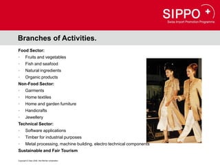 Branches of Activities.
Food Sector:
•       Fruits and vegetables
•       Fish and seafood
•       Natural ingredients
•       Organic products
Non-Food Sector:
•       Garments
•       Home textiles
•       Home and garden furniture
•       Handicrafts
•       Jewellery
Technical Sector:
•       Software applications
•       Timber for industrial purposes
•       Metal processing, machine building, electro technical components
Sustainable and Fair Tourism

Copyright © Osec 2008. Alle Rechte vorbehalten.
 