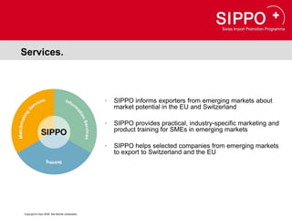 Services.



                                                  •   SIPPO informs exporters from emerging markets about
                                                      market potential in the EU and Switzerland

                                                  •   SIPPO provides practical, industry-specific marketing and
                                                      product training for SMEs in emerging markets

                                                  •   SIPPO helps selected companies from emerging markets
                                                      to export to Switzerland and the EU




Copyright © Osec 2008. Alle Rechte vorbehalten.
 