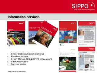 Information services.




•       Sector studies & branch overviews
•       Fashion forecasts
•       Export Manual (CBI & SIPPO cooperation)
•       SIPPO Newsletter
•       Success stories

Copyright © Osec 2008. Alle Rechte vorbehalten.
Copyright © Osec 2008. Alle Rechte vorbehalten.
 
