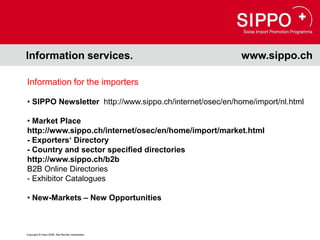 Information services.                                     www.sippo.ch

Information for the importers

• SIPPO Newsletter http://www.sippo.ch/internet/osec/en/home/import/nl.html

• Market Place
http://www.sippo.ch/internet/osec/en/home/import/market.html
- Exporters‘ Directory
- Country and sector specified directories
http://www.sippo.ch/b2b
B2B Online Directories
- Exhibitor Catalogues

• New-Markets – New Opportunities



Copyright © Osec 2008. Alle Rechte vorbehalten.
 