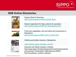 B2B Online Directories.
                                                  Organic Branch Overview
                                                  http://exdima.sippo.ch/World_Herbs_New/

                                                  Natural ingredients for food, pharma & cosmetics
                                                  http://exdima.sippo.ch/SIPPO_NaturalWorld.html


                                                  Fruits and vegetables, oils and herbs and mushrooms in
                                                  Macedonia
                                                  http://exdima.sippo.ch/MK_Food_2/index.html


                                                  Clothing and textile industry in Macedonia

                                                  ‹http://exdima.sippo.ch/textile_mk.html
                                                  Garment and Textile Industry in Serbia
                                                  http://www.sippo.ch/internet/osec/en/home/import/publicati
                                                  ons/nonfood.-ContentSlot-14500-ItemList-28575-
                                                  File.File.pdf/pub_nonfood_rs08.pdf
Copyright © Osec 2008. Alle Rechte vorbehalten.
 