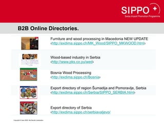 B2B Online Directories.
                                                  Furniture and wood processing in Macedonia NEW UPDATE
                                                  ‹http://exdima.sippo.ch/MK_Wood/SIPPO_MKWOOD.html›


                                                  Wood-based industry in Serbia
                                                  ‹http://www.pks.co.yu/wed›


                                                  Bosnia Wood Processing
                                                  ‹http://exdima.sippo.ch/Bosnia›


                                                  Export directory of region Šumadija and Pomoravlje, Serbia
                                                  ‹http://exdima.sippo.ch/Serbia/SIPPO_SERBIA.html›



                                                  Export directory of Serbia
                                                  ‹http://exdima.sippo.ch/serbiavaljevo/

Copyright © Osec 2008. Alle Rechte vorbehalten.
 