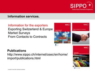 Information services.

Information for the exporters
Exporting Switzerland & Europe
Market Surveys
From Contacts to Contracts



Publications
http://www.sippo.ch/internet/osec/en/home/
import/publications.html


Copyright © Osec 2008. Alle Rechte vorbehalten.
 