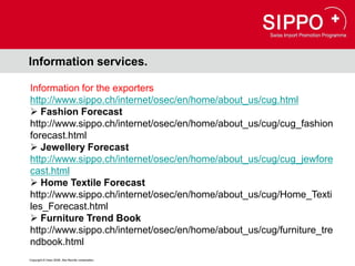 Information services.

Information for the exporters
http://www.sippo.ch/internet/osec/en/home/about_us/cug.html
 Fashion Forecast
http://www.sippo.ch/internet/osec/en/home/about_us/cug/cug_fashion
forecast.html
 Jewellery Forecast
http://www.sippo.ch/internet/osec/en/home/about_us/cug/cug_jewfore
cast.html
 Home Textile Forecast
http://www.sippo.ch/internet/osec/en/home/about_us/cug/Home_Texti
les_Forecast.html
 Furniture Trend Book
http://www.sippo.ch/internet/osec/en/home/about_us/cug/furniture_tre
ndbook.html
Copyright © Osec 2008. Alle Rechte vorbehalten.
 