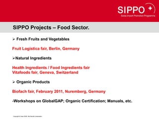 SIPPO Projects – Food Sector.

 Fresh Fruits and Vegetables

Fruit Logistica fair, Berlin, Germany

Natural Ingredients

Health Ingredients / Food Ingredients fair
Vitafoods fair, Geneva, Switzerland

 Organic Products

Biofach fair, February 2011, Nuremberg, Germany

-Workshops on GlobalGAP; Organic Certification; Manuals, etc.


Copyright © Osec 2008. Alle Rechte vorbehalten.
 