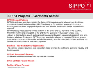 SIPPO Projects – Garments Sector.
SIPPO Contact Platform
SIPPO is acting as a contact mediator for Swiss- / EU importers and producers from developing
countries and countries in transition. SIPPO is offering to EU importers a service in form of a
sourcing-platform with a large pool of producers from Albania, Macedonia, Serbia, Indonesia and
Vietnam.
SIPPO already introduced the contact platform to the Swiss and EU importers at the GLOBAL
FASHION in 2005 and since 2006 at the CPD fair for garments in Dusseldorf twice a year.
A team of 3 consultants as well as the project management support producers to establish long term
business relations. On demand, SIPPO connect selected producers to interested EU-importers and
provides brochures about the textile- and clothing industry from the promoted countries and hand out
detailed information from all selected companies.

Brochure - New Markets New Opportunities
- To promote selected countries as a production place; promote the textile and garments industry, and
the companies

CPD fair, Dusseldorf, Germany
- SIPPO represents companies from the selected countries

Direct Contacts / Buyer Mission

Fashion & Trend Forecast
Copyright © Osec 2008. Alle Rechte vorbehalten.
 